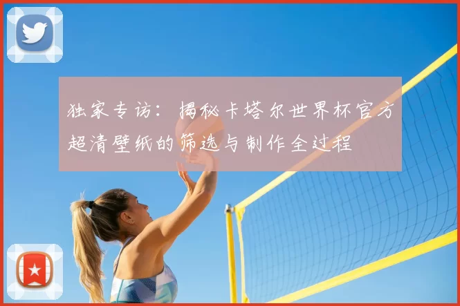 独家专访:揭秘卡塔尔世界杯官方超清壁纸的筛选与制作全过程