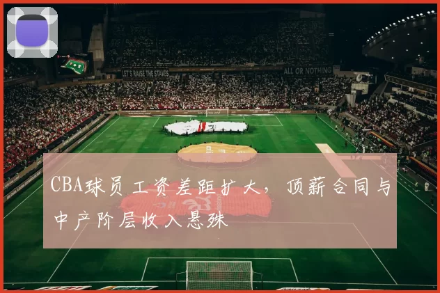 CBA球员工资差距扩大，顶薪合同与中产阶层收入悬殊