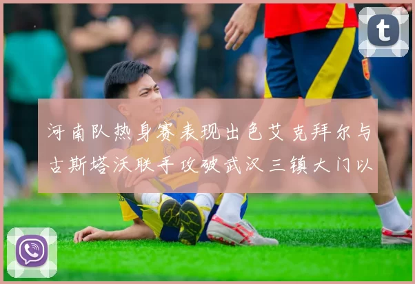 河南队热身赛表现出色艾克拜尔与古斯塔沃联手攻破武汉三镇大门以2-0获胜