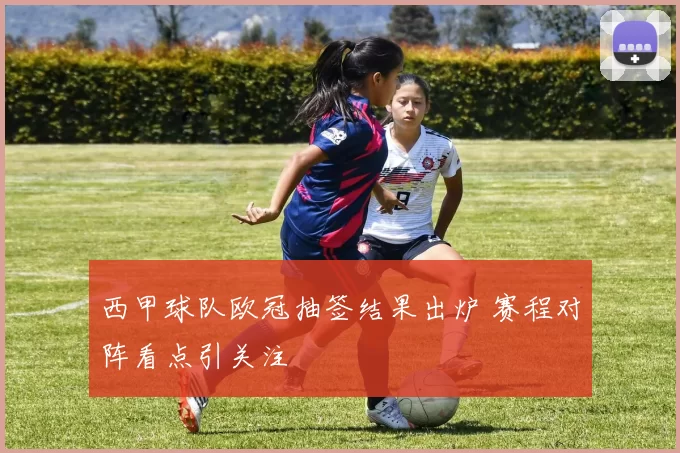 西甲球队欧冠抽签结果出炉 赛程对阵看点引关注