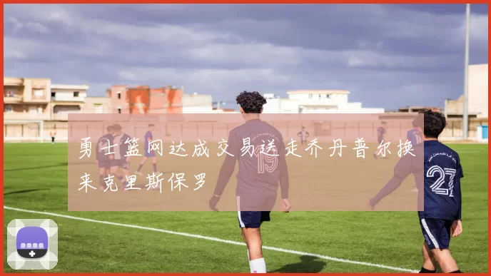 勇士篮网达成交易送走乔丹普尔换来克里斯保罗