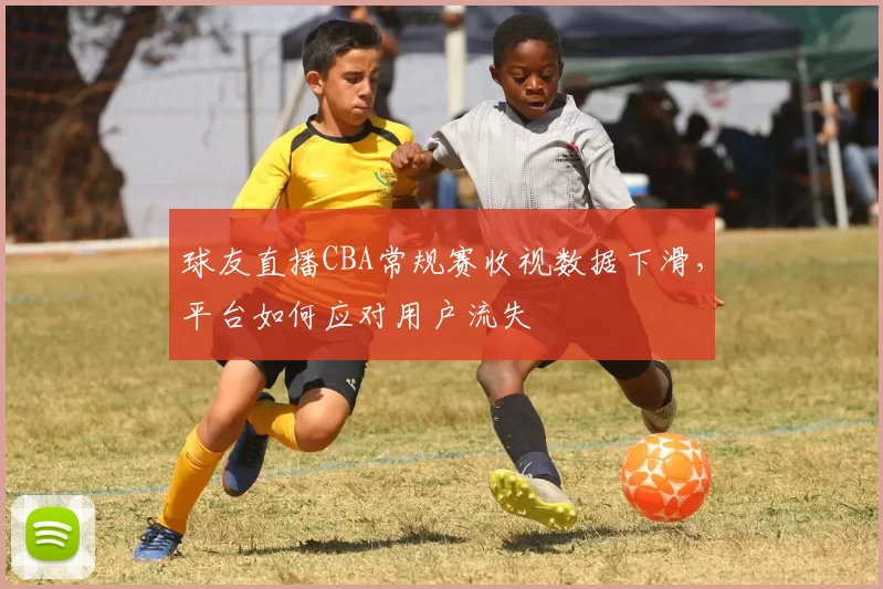 球友直播CBA常规赛收视数据下滑,平台如何应对用户流失