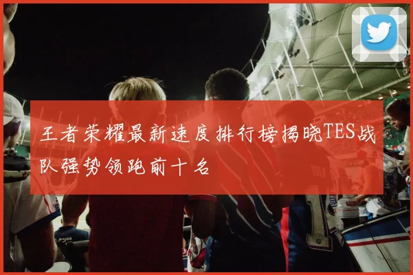 王者荣耀最新速度排行榜揭晓TES战队强势领跑前十名