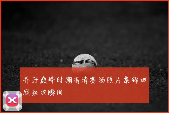 乔丹巅峰时期高清赛场照片集锦回顾经典瞬间
