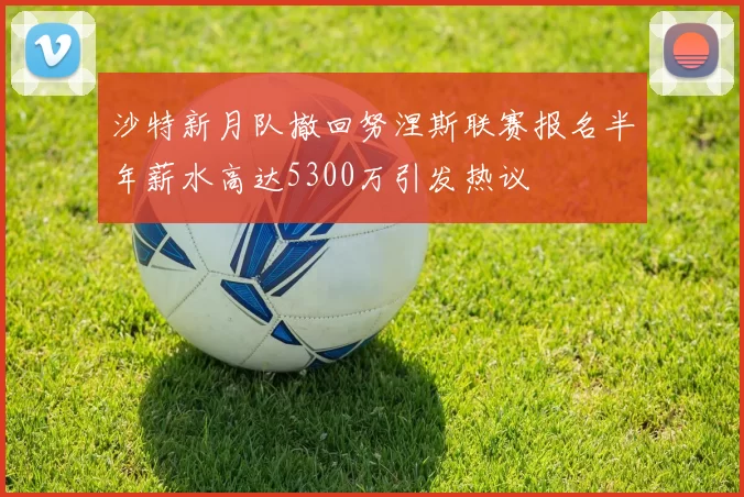 沙特新月队撤回努涅斯联赛报名半年薪水高达5300万引发热议