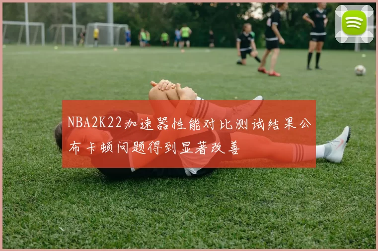 NBA2K22加速器性能对比测试结果公布卡顿问题得到显著改善