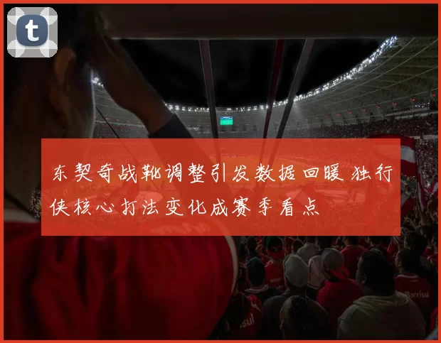 东契奇战靴调整引发数据回暖 独行侠核心打法变化成赛季看点