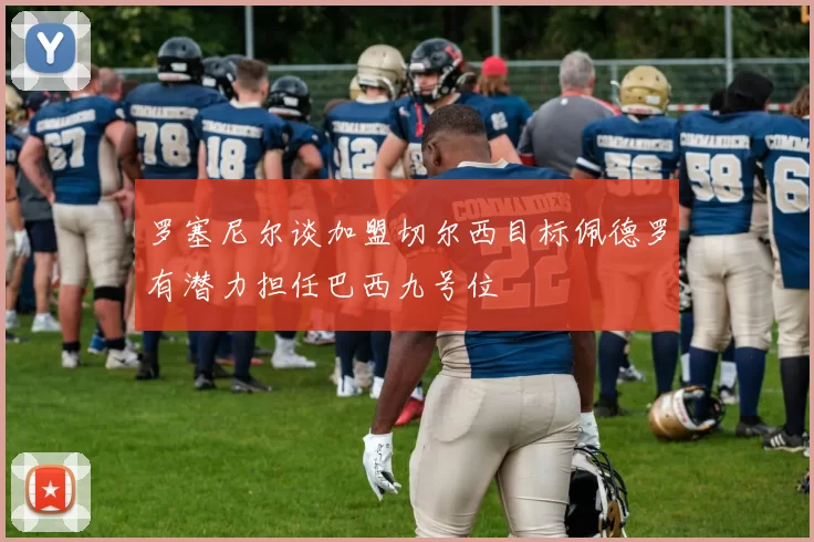 罗塞尼尔谈加盟切尔西目标佩德罗有潜力担任巴西九号位