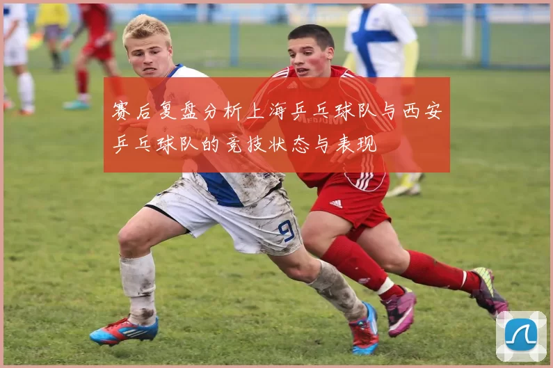 赛后复盘分析上海乒乓球队与西安乒乓球队的竞技状态与表现