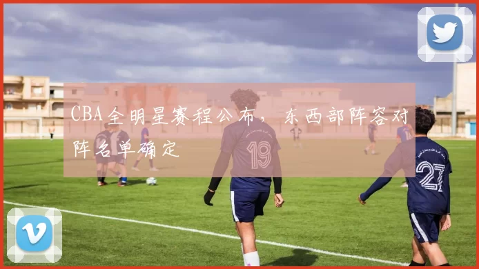 CBA全明星赛程公布,东西部阵容对阵名单确定