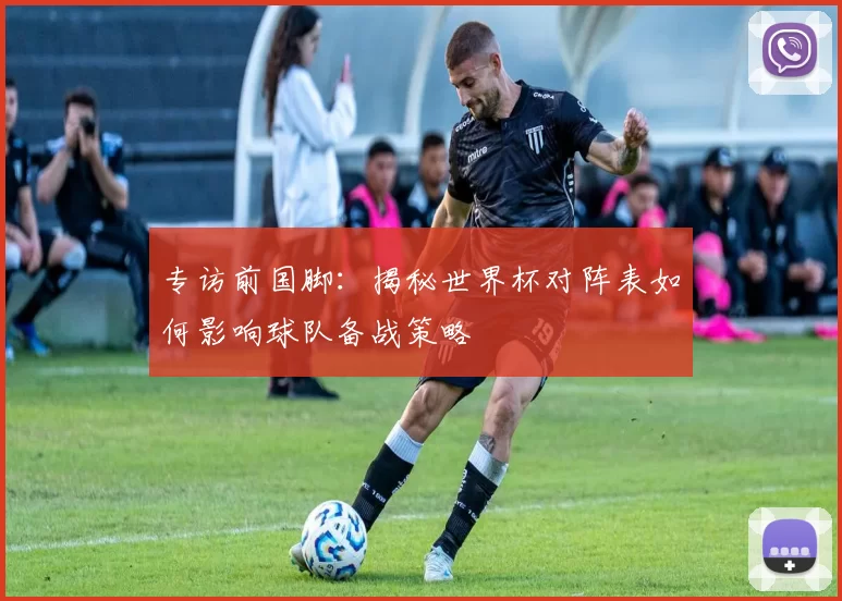专访前国脚:揭秘世界杯对阵表如何影响球队备战策略