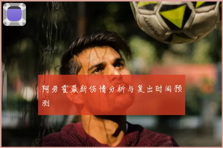 阿劳霍最新伤情分析与复出时间预测