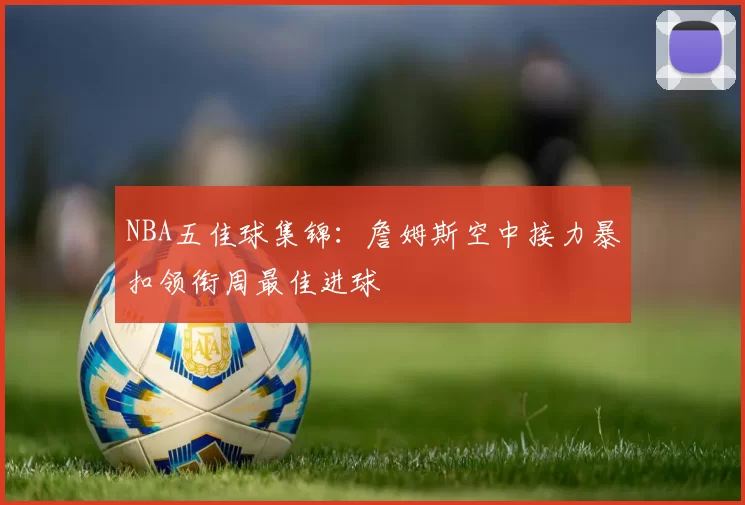 NBA五佳球集锦:詹姆斯空中接力暴扣领衔周最佳进球