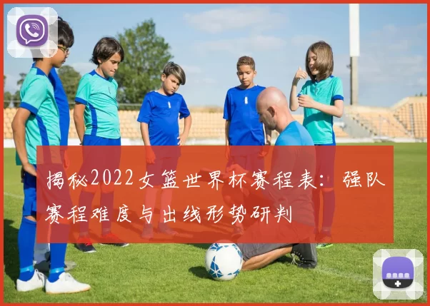 揭秘2022女篮世界杯赛程表:强队赛程难度与出线形势研判