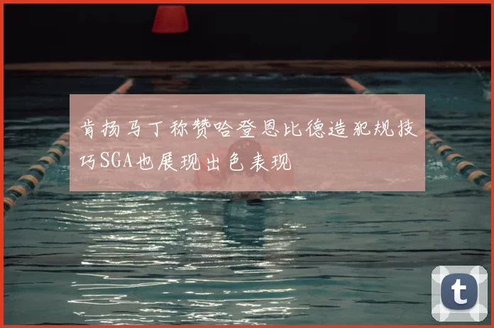 肯扬马丁称赞哈登恩比德造犯规技巧SGA也展现出色表现