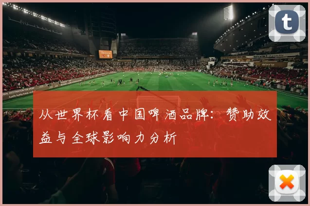 从世界杯看中国啤酒品牌：赞助效益与全球影响力分析