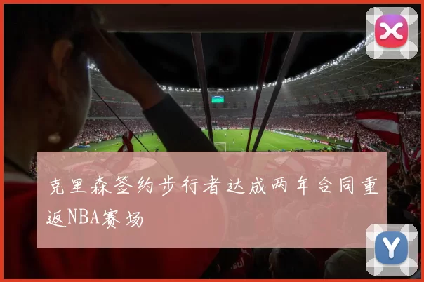 克里森签约步行者达成两年合同重返NBA赛场