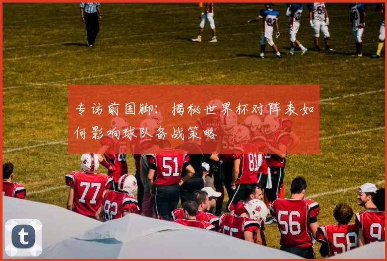 专访前国脚:揭秘世界杯对阵表如何影响球队备战策略