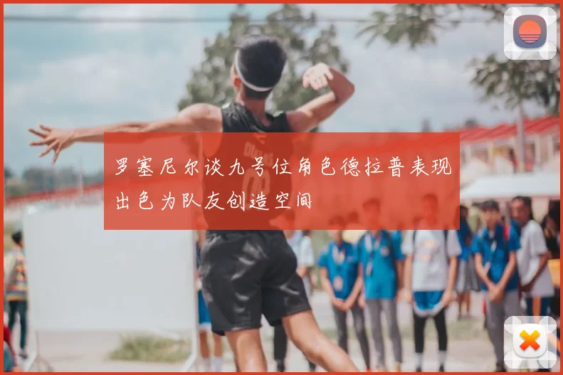 罗塞尼尔谈九号位角色德拉普表现出色为队友创造空间