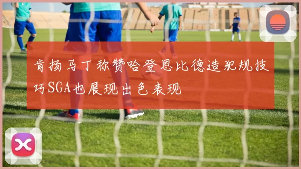 肯扬马丁称赞哈登恩比德造犯规技巧SGA也展现出色表现