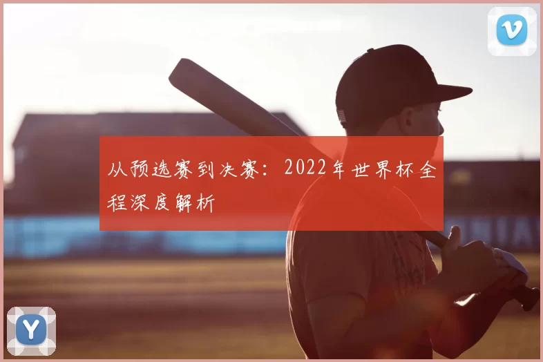 从预选赛到决赛:2022年世界杯全程深度解析