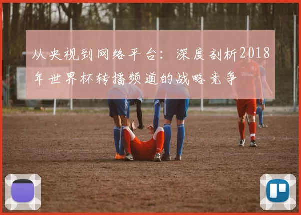 从央视到网络平台:深度剖析2018年世界杯转播频道的战略竞争