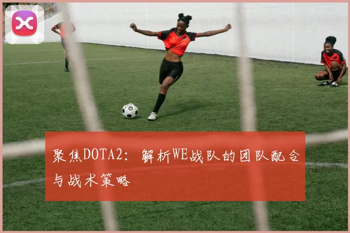 聚焦DOTA2:解析WE战队的团队配合与战术策略