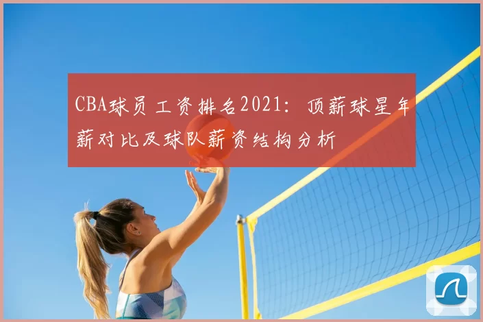 CBA球员工资排名2021：顶薪球星年薪对比及球队薪资结构分析