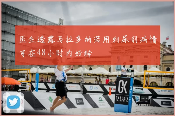 医生透露马拉多纳若用利尿剂病情可在48小时内好转