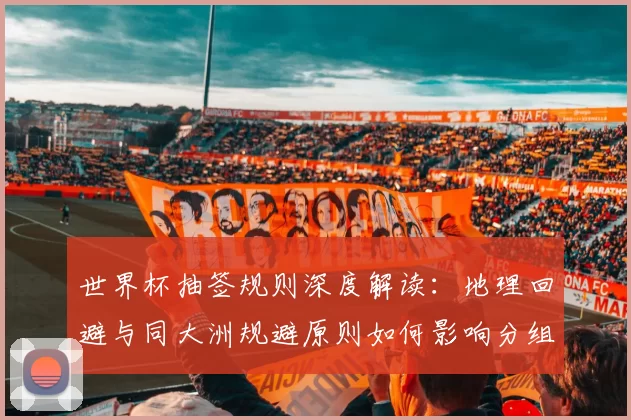 世界杯抽签规则深度解读：地理回避与同大洲规避原则如何影响分组？