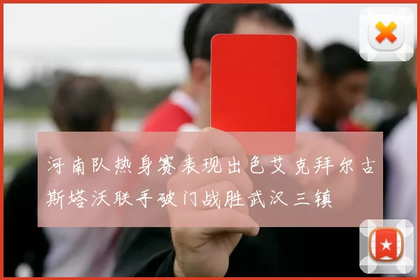 河南队热身赛表现出色艾克拜尔古斯塔沃联手破门战胜武汉三镇