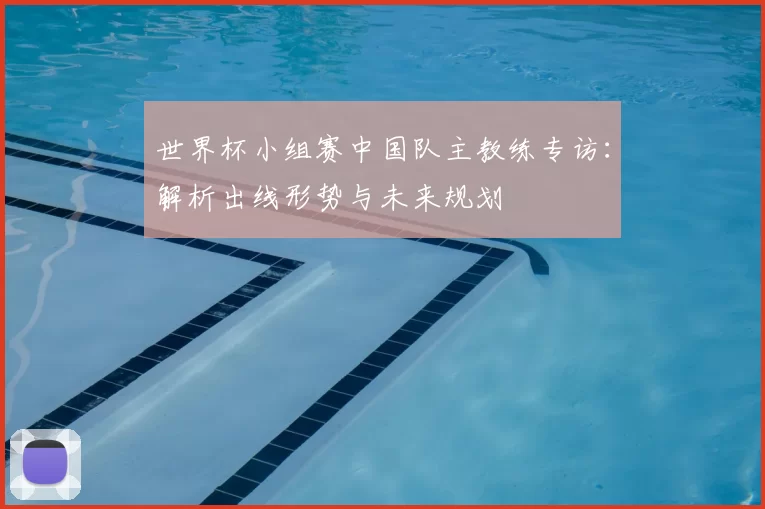 世界杯小组赛中国队主教练专访：解析出线形势与未来规划