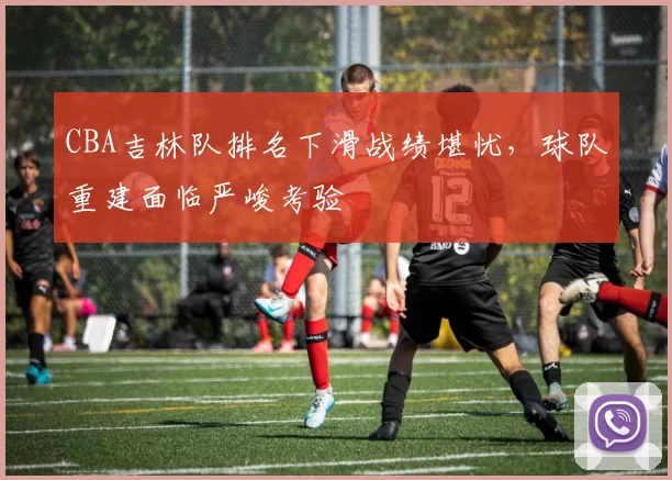 CBA吉林队排名下滑战绩堪忧,球队重建面临严峻考验