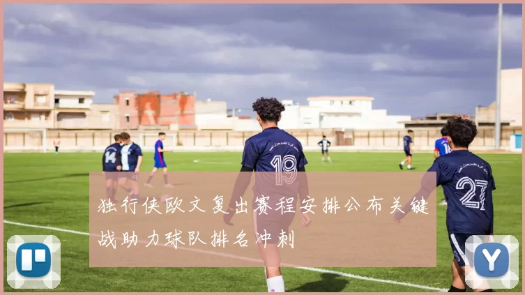 独行侠欧文复出赛程安排公布关键战助力球队排名冲刺