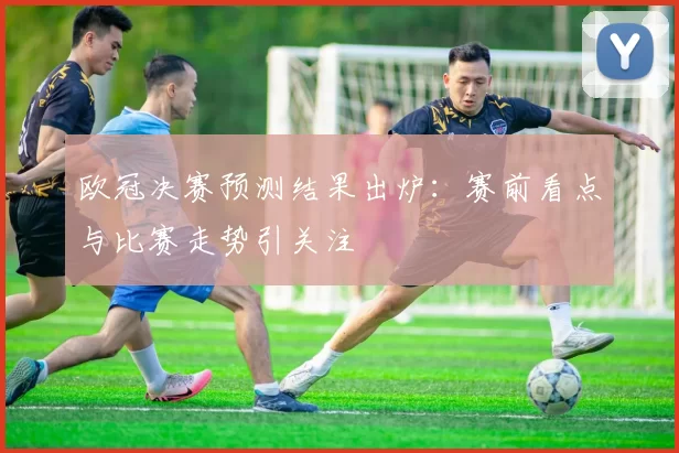 欧冠决赛预测结果出炉：赛前看点与比赛走势引关注