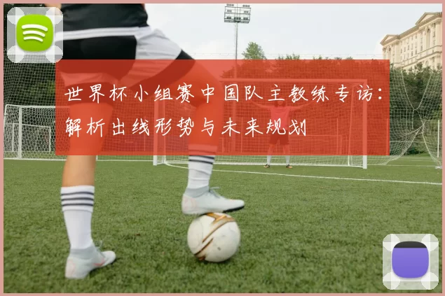 世界杯小组赛中国队主教练专访：解析出线形势与未来规划