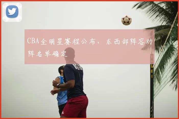 CBA全明星赛程公布，东西部阵容对阵名单确定