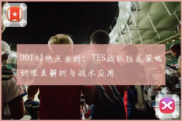 DOTA2热点分析：TES战队防反策略的深度解析与战术应用