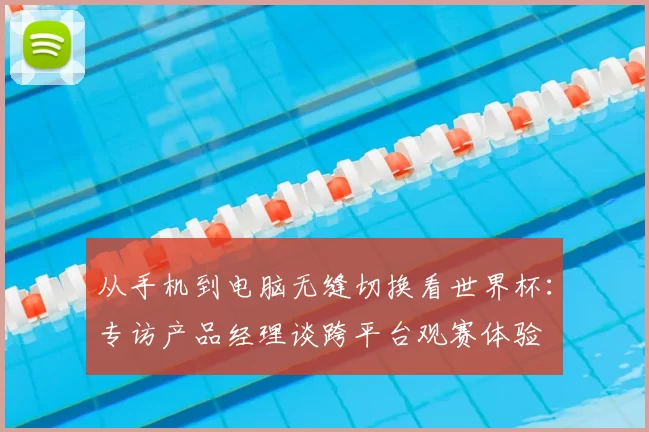 从手机到电脑无缝切换看世界杯：专访产品经理谈跨平台观赛体验