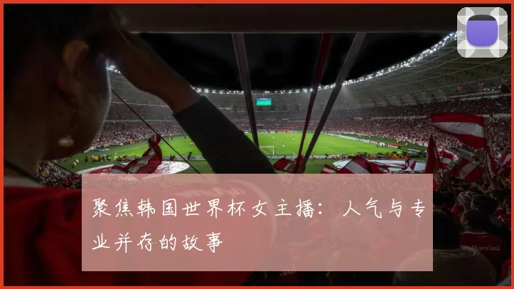 聚焦韩国世界杯女主播:人气与专业并存的故事