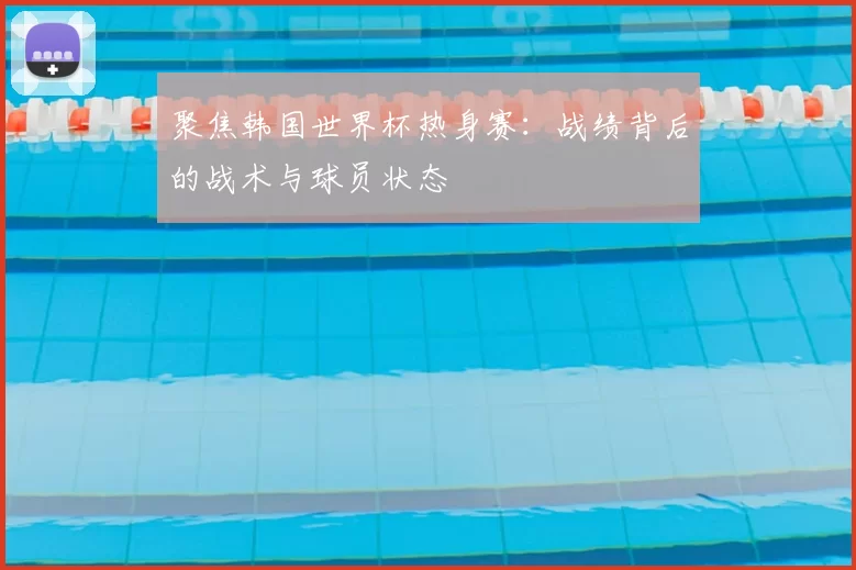 聚焦韩国世界杯热身赛：战绩背后的战术与球员状态