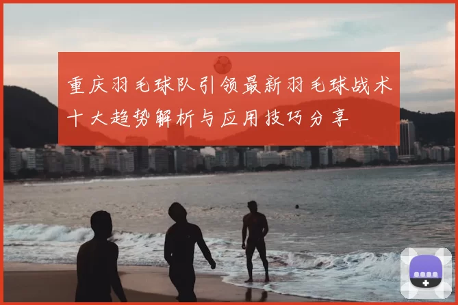 重庆羽毛球队引领最新羽毛球战术十大趋势解析与应用技巧分享