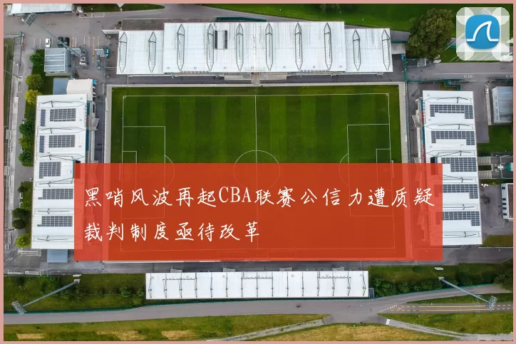 黑哨风波再起CBA联赛公信力遭质疑裁判制度亟待改革