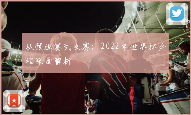 从预选赛到决赛:2022年世界杯全程深度解析