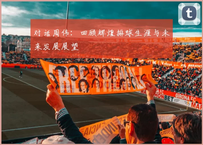 对话周伟:回顾辉煌排球生涯与未来发展展望